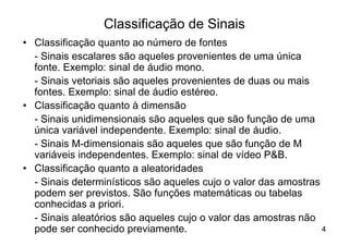 Classificação de Sinais
• Classificação quanto ao número de fontes
  - Sinais escalares são aqueles provenientes de uma única
  fonte. Exemplo: sinal de áudio mono.
  - Sinais vetoriais são aqueles provenientes de duas ou mais
  fontes. Exemplo: sinal de áudio estéreo.
• Classificação quanto à dimensão
  - Sinais unidimensionais são aqueles que são função de uma
  única variável independente. Exemplo: sinal de áudio.
  - Sinais M-dimensionais são aqueles que são função de M
  variáveis independentes. Exemplo: sinal de vídeo P&B.
• Classificação quanto a aleatoridades
  - Sinais determinísticos são aqueles cujo o valor das amostras
  podem ser previstos. São funções matemáticas ou tabelas
  conhecidas a priori.
  - Sinais aleatórios são aqueles cujo o valor das amostras não
  pode ser conhecido previamente.                                4
 