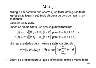 Alising
• Alising é o fenômeno que ocorre quando há ambigüidade na
  representação por seqüência discreta de dois ou mais sinais
  contínuos.
• Exemplo no Quadro!
• Todos os sinais contínuos das seguintes famílias:
      x (t ) = cos [(W 0 + k W T )t + q ] para k = 0 , ± 1, ± 2 ,... e
      x (t ) = cos [(k W T - W 0 )t + q ] para k = 0 , ± 1, ± 2 ,...

  são representados pela mesma seqüência discreta:
                                     æ W0     ö
          x[n] = cos(w0 n + q ) = cosç 2p
                                     ç W n +q ÷
                                              ÷
                                     è    T   ø
• Exercício proposto: prove que a afirmação acima é verdadeira.
                                                                         40
 