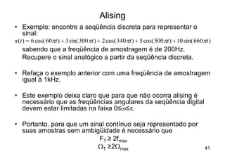 Alising
• Exemplo: encontre a seqüência discreta para representar o
     sinal:
x (t ) = 6 cos( 60pt ) + 3 sin( 300 pt ) + 2 cos( 340 pt ) + 5 cos( 500 pt ) + 10 sin( 660 pt )
     sabendo que a freqüência de amostragem é de 200Hz.
     Recupere o sinal analógico a partir da seqüência discreta.

• Refaça o exemplo anterior com uma freqüência de amostragem
  igual à 1kHz.

• Este exemplo deixa claro que para que não ocorra alising é
  necessário que as freqüências angulares da seqüência digital
  devem estar limitadas na faixa 0≤w≤p.

• Portanto, para que um sinal contínuo seja representado por
  suas amostras sem ambigüidade é necessário que
                           FT ≥ 2fmax
                           WT ≥2Wmax                                                        41
 