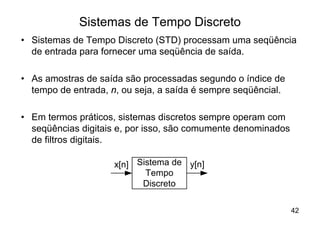 Sistemas de Tempo Discreto
• Sistemas de Tempo Discreto (STD) processam uma seqüência
  de entrada para fornecer uma seqüência de saída.

• As amostras de saída são processadas segundo o índice de
  tempo de entrada, n, ou seja, a saída é sempre seqüêncial.

• Em termos práticos, sistemas discretos sempre operam com
  seqüências digitais e, por isso, são comumente denominados
  de filtros digitais.

                     x[n] Sistema de y[n]
                            Tempo
                           Discreto

                                                               42
 