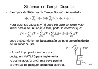 Sistemas de Tempo Discreto
• Exemplos de Sistemas de Tempo Discreto: Acumulador.
                             n                n -1
             y[ n ] =      å x[k ] = x[n] + å x[k ] = x[n] + y[ n - 1]
                           k = -¥            k = -¥


  Para sistemas causais, y[-1] pode ser visto como um valor
  inicial para o acumulador. Assim, pode-se escrever que:
                    n                -1              n               n
         y[n] =   å x[k ] = å x[k ] + å x[k ] = y[-1] + å x[k ]
                  k = -¥            k = -¥      k =0                k =0

  onde o segundo termo da expressão acima é denominado de
  acumulador causal.
                                                             x[n]          S          y[n]

  - Exercício proposto: escreva um
  código em MATLAB para implementar
                                                                               Z-1
   o acumulador. O programa deve permitir                                        y[n-1]
   a entrada de qualquer seqüência discreta.                                                 43
 