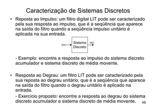 Caracterização de Sistemas Discretos
• Reposta ao Impulso: um filtro digital LIT pode ser caracterizado
  pela sua resposta ao impulso, que é a seqüência que aparece
  na saída do filtro quando a seqüência impulso unitário é
  aplicada na sua entrada.
                                Sistema    h[n]
                         d[n]
                                Discreto


  - Exemplo: encontre a resposta ao impulso do sistema discreto
  acumulador e sistema discreto de média movente.

• Resposta ao Degrau: um filtro LIT pode ser caracterizado pela
  sua reposta ao degrau unitário, que é a seqüência que aparece
  na saída do filtro quando o degrau unitário é aplicado na
  entrada.
  - Exercício proposto: encontre a resposta ao degrau do sistema
  discreto acumulador e sistema discreto de média movente. 48
 