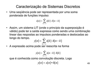 Caracterização de Sistemas Discretos
• Uma seqüência pode ser representada por uma soma
  ponderada de funções impulso:
                                ¥
                      x[n] =   å x[k ] × d [n - k ]
                               k =-¥


• Assim, um sistema LIT (onde o princípio da superposição é
  válido) pode ter a saída expressa como sendo uma combinação
  linear das respostas ao impulsos ponderadas e deslocadas ao
  longo do tempo.            ¥
                    y[n] =     å x[k ] × h[n - k ]
                             k = -¥
• A expressão acima pode ser reescrita na forma
                                 ¥
                      y[n] =   å x[n - k ] × h[k ]
                               k = -¥
  que é conhecida como convolução discreta. Logo
                       y[n] = x[n] * h[ n]                49
 