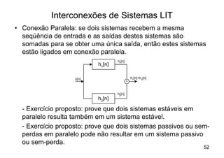Interconexões de Sistemas LIT
• Conexão Paralela: se dois sistemas recebem a mesma
  seqüência de entrada e as saídas destes sistemas são
  somadas para se obter uma única saída, então estes sistemas
  estão ligados em conexão paralela.
                                   h1[n]
                           h1[n]

                   d[n]                        h1[n]+h2[n]
                                           +


                                   h2[n]
                           h2[n]

  - Exercício proposto: prove que dois sistemas estáveis em
  paralelo resulta também em um sistema estável.
  - Exercício proposto: prove que dois sistemas passivos ou sem-
  perdas em paralelo pode não resultar em um sistema passivo
  ou sem-perda.
                                                              52
 