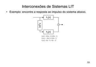 Interconexões de Sistemas LIT
• Exemplo: encontre a resposta ao impulso do sistema abaixo.
                                         h1[n]




                        h2[n]
                                                                  +




                                         h3[n]
                                h1 [n] = 2d [n] - 0.52d [n - 2]
                                h2 [n] = -d [n] + 0.1d [n - 1]
                                h3 [n] = d [n - 1] + d [n - 2]




                                                                      53
 