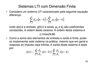 Sistemas LTI com Dimensão Finita
• Considere um sistema LIT caracterizado pela seguinte equação
  diferença:
                   N             M

                  å d y[n - k ] =å p x[n - k ]
                  k =0
                         k
                                 k =0
                                        k


  onde x[n] é a entrada, y[n] é a saída, pk e dk são coeficientes
  constantes. A ordem deste sistema. A ordem deste sistema é
                              L=max(N,M)
• Como a soma dos elementos de entrada e saída é finita, pode-
  se implementar este sistema na prática, mesmo que em geral a
  resposta ao impulso seja infinita. A saída deste sistema é dada
  por:                   N              M
                             dk             pk
                y[n] = -å y[n - k ] + å         x[n - k ]
                        k =1 d 0       k =0 d 0



                                                               55
 