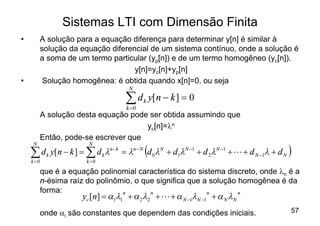 Sistemas LTI com Dimensão Finita
•          A solução para a equação diferença para determinar y[n] é similar à
           solução da equação diferencial de um sistema contínuo, onde a solução é
           a soma de um termo particular (yp[n]) e de um termo homogêneo (yc[n]).
                                     y[n]=yc[n]+yp[n]
•           Solução homogênea: é obtida quando x[n]=0, ou seja
                                     N

                                    åd
                                    k =0
                                           k   y[ n - k ] = 0
           A solução desta equação pode ser obtida assumindo que
                                       yc[n]=ln
           Então, pode-se escrever que
                                           (                                                   )
     N                   N

    å d k y[n - k ] = å d k ln - k = ln - N d 0 lN + d1lN -1 + d 2 lN -1 + L + d N -1l + d N
    k =0                k =0

           que é a equação polinomial característica do sistema discreto, onde ln é a
           n-ésima raíz do polinômio, o que significa que a solução homogênea é da
           forma:
                       yc [n] = a1l1 + a 2l2 + L + a N -1lN -1 + a N lN
                                  n       n                n        n



           onde ai são constantes que dependem das condições iniciais.                         57
 