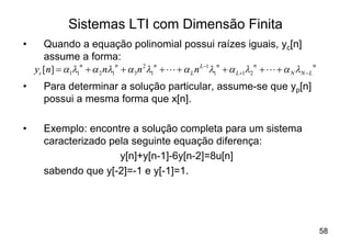 Sistemas LTI com Dimensão Finita
•      Quando a equação polinomial possui raízes iguais, yc[n]
       assume a forma:
    yc [n] = a1l1 + a 2 nl1 + a 3n 2 l1 + L + a L n L-1l1 + a L+1l2 + L + a N lN - L
                 n         n           n                 n         n                 n


•     Para determinar a solução particular, assume-se que yp[n]
      possui a mesma forma que x[n].

•     Exemplo: encontre a solução completa para um sistema
      caracterizado pela seguinte equação diferença:
                      y[n]+y[n-1]-6y[n-2]=8u[n]
      sabendo que y[-2]=-1 e y[-1]=1.




                                                                                         58
 