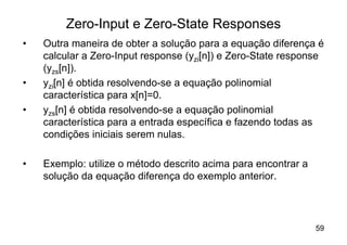 Zero-Input e Zero-State Responses
•   Outra maneira de obter a solução para a equação diferença é
    calcular a Zero-Input response (yzi[n]) e Zero-State response
    (yzs[n]).
•   yzi[n] é obtida resolvendo-se a equação polinomial
    característica para x[n]=0.
•   yzs[n] é obtida resolvendo-se a equação polinomial
    característica para a entrada específica e fazendo todas as
    condições iniciais serem nulas.

•   Exemplo: utilize o método descrito acima para encontrar a
    solução da equação diferença do exemplo anterior.




                                                                59
 