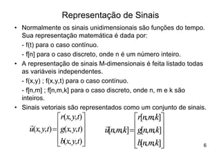 Representação de Sinais
• Normalmente os sinais unidimensionais são funções do tempo.
  Sua representação matemática é dada por:
  - f(t) para o caso contínuo.
  - f[n] para o caso discreto, onde n é um número inteiro.
• A representação de sinais M-dimensionais é feita listado todas
  as variáveis independentes.
  - f(x,y) ; f(x,y,t) para o caso contínuo.
  - f[n,m] ; f[n,m,k] para o caso discreto, onde n, m e k são
  inteiros.
• Sinais vetoriais são representados como um conjunto de sinais.
                 ér(x, y,t)ù              ér[n,m,k]ù
     r           êg(x, y,t)ú
     u(x, y,t) = ê
                               r          êg[n,m,k]ú
                           ú   u[n,m,k] = ê        ú
                 êb(x, y,t)ú
                 ë         û              êb[n,m,k]ú
                                          ë        û           6
 