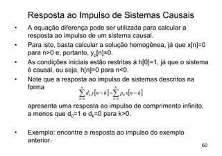 Resposta ao Impulso de Sistemas Causais
•   A equação diferença pode ser utilizada para calcular a
    resposta ao impulso de um sistema causal.
•   Para isto, basta calcular a solução homogênea, já que x[n]=0
    para n>0 e, portanto, yp[n]=0.
•   As condições iniciais estão restritas à h[0]=1, já que o sistema
    é causal, ou seja, h[n]=0 para n<0.
•   Note que a resposta ao impulso de sistemas descritos na
    forma              N           N

                      å d y[n - k ] =å p x[n - k ]
                      k =0
                             k
                                     k =0
                                            k


    apresenta uma resposta ao impulso de comprimento infinito,
    a menos que d0=1 e dk=0 para k>0.

•   Exemplo: encontre a resposta ao impulso do exemplo
    anterior.
                                                                 60
 