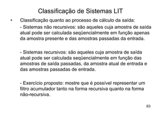 Classificação de Sistemas LIT
•   Classificação quanto ao processo de cálculo da saída:
    - Sistemas não recursivos: são aqueles cuja amostra de saída
    atual pode ser calculada seqüencialmente em função apenas
    da amostra presente e das amostras passadas da entrada.

    - Sistemas recursivos: são aqueles cuja amostra de saída
    atual pode ser calculada seqüencialmente em função das
    amostras de saída passadas, da amostra atual de entrada e
    das amostras passadas de entrada.

    - Exercício proposto: mostre que é possível representar um
    filtro acumulador tanto na forma recursiva quanto na forma
    não-recursiva.

                                                                 63
 