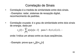 Correlação de Sinais
•   Correlação é a medida de similaridade entre dois sinais.
    - Exemplos: radar, sistemas de recepção digital,
    reconhecimento de padrões.

•   Correlação cruzada: é o grau de similaridade entre dois sinais
    de energia, dada por
                          ¥
           rxy [l ] =   å x[n] y[n - l ]
                        n = -¥
                                           para l = 0,±1,±2,±3, L

    onde l indica um atraso entre as duas seqüências.

    - Exemplo: prove que ryx[l]=rxy[-l]



                                                                    65
 