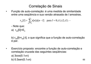 Correlação de Sinais
•   Função de auto-correlação: é uma medida de similaridade
    entre uma seqüência e sua versão atrasada de l amostras.
                          ¥
           rxx [l ] =   å x[n]x[n - l ]
                        n = -¥
                                          para l = 0,±1,±2,±3,L

    - Note que:
    a) rxx[0]=Ex

    b) rxx[l]=rxx[-l], o que significa que a função de auto-correlação
    é par.

•   Exercício proposto: encontre a função de auto-correlação e
    correlação cruzada das seguintes seqüências:
    a) 3cos(0.1pn)
    b) 0.3sen(0.1pn)                                           66
 