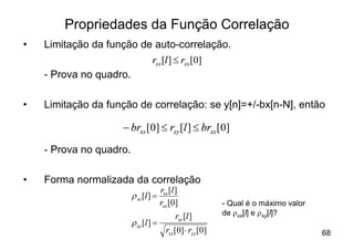 Propriedades da Função Correlação
•   Limitação da função de auto-correlação.
                          rxx [l ] £ rxx [0]
    - Prova no quadro.

•   Limitação da função de correlação: se y[n]=+/-bx[n-N], então

                    - brxx [0] £ rxy [l ] £ brxx [0]
    - Prova no quadro.

•   Forma normalizada da correlação
                                     rxx [l ]
                         r xx [l ] =
                                     rxx [0]               - Qual é o máximo valor
                                           rxy [l ]        de rxx[l] e rxy[l]?
                         r xy [l ] =
                                       rxx [0] × ryy [0]                             68
 