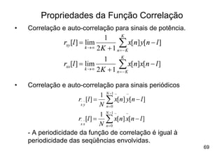 Propriedades da Função Correlação
•   Correlação e auto-correlação para sinais de potência.
                                          K
                                   1
                rxy [l ] = lim
                           k ®¥ 2 K + 1
                                         åKx[n] y[n - l ]
                                        n=-
                                          K
                                   1
                rxx [l ] = lim
                           k ®¥ 2 K + 1
                                         åKx[n]x[n - l ]
                                        n=-


•   Correlação e auto-correlação para sinais periódicos
                               1 N -1 ~ ~
                    r~ ~ [l ] = å x[n] y[n - l ]
                     xy        N n=0
                                 1 N -1 ~ ~
                      r~ ~ [l ] = å x[n] x[n - l ]
                       xx        N n=0
    - A periodicidade da função de correlação é igual à
    periodicidade das seqüências envolvidas.
                                                            69
 