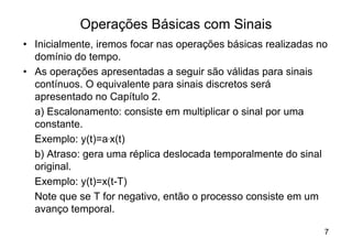 Operações Básicas com Sinais
• Inicialmente, iremos focar nas operações básicas realizadas no
  domínio do tempo.
• As operações apresentadas a seguir são válidas para sinais
  contínuos. O equivalente para sinais discretos será
  apresentado no Capítulo 2.
  a) Escalonamento: consiste em multiplicar o sinal por uma
  constante.
  Exemplo: y(t)=a.x(t)
  b) Atraso: gera uma réplica deslocada temporalmente do sinal
  original.
  Exemplo: y(t)=x(t-T)
  Note que se T for negativo, então o processo consiste em um
  avanço temporal.

                                                               7
 
