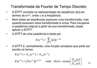 Transformada de Fourier de Tempo Discreto
•   A DTFT consiste na representação da seqüência x[n] em
    termos de e-jwn, onde w é a freqüência.
•   Nem todas as seqüências possuem uma transformada, mas
    quando possuem essa transformada é única. Para recuperar
    a seqüência original a partir da sua transformada, basta
    aplicar a IDTFT.
•   A DTFT de uma seqüência é dada por
                                               ¥
                              X ( e jw ) =   å x[n]e - jwn
                                             n = -¥

•   A DTFT é, normalmente, uma função complexa que pode ser
    escrita na forma
      X (e jw ) = X re (e jw ) + X im (e jw )
                                                              æ X im (w ) ö
           jw
      X (e ) = X (e ) e  jw    jq ( w )
                                          onde q (w ) = arctanç
                                                              ç X (w ) ÷  ÷
                                                              è re        ø   71
 