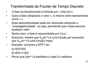 Transformada de Fourier de Tempo Discreto
•   A fase da transformada é limitada por -p≤q(w)≤+p.
•   Caso a fase ultrapasse o valor p, a mesma será representada
    como –p.
•   Essa descontinuidade pode ser eliminada utilizando a
    “unwrapped phase”, ou seja, permitindo que a fase assuma
    qualquer valor.
•   Neste caso, a fase é representada por qc(w).
•   Exercício: mostre que Xre(ejwn) é uma função par enquanto
    que Xim(ejwn) é uma função ímpar.
•   Exemplo: encontre a DTFT de:
    a) x[n]=d[n]
    b) x[n]=anu[n]
•   Prove que X(ejwn) é periódica a cada 2p radianos.
                                                             73
 