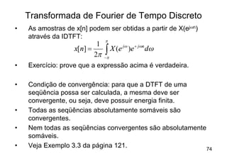 Transformada de Fourier de Tempo Discreto
•   As amostras de x[n] podem ser obtidas a partir de X(ejwn)
    através da IDTFT:
                               p
                           1
                   x[n] =
                          2p   ò
                               -p
                                 X (e jw )e + jwn dw

•   Exercício: prove que a expressão acima é verdadeira.

•   Condição de convergência: para que a DTFT de uma
    seqüência possa ser calculada, a mesma deve ser
    convergente, ou seja, deve possuir energia finita.
•   Todas as seqüências absolutamente somáveis são
    convergentes.
•   Nem todas as seqüências convergentes são absolutamente
    somáveis.
•   Veja Exemplo 3.3 da página 121.                        74
 