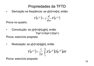 Propriedades da TFTD
•   Derivação na freqüência: se y[n]=nx[n], então

                        Y e ( )
                              jw
                                   = j
                                        d
                                       dw
                                            ( )
                                          X e jw
Prova no quadro.

•   Convolução: se y[n]=x[n]*g[n], então
                       Y(ejw)=X(ejw).G(ejw)
Prova: exercício proposto.

•   Modulação: se y[n]=x[n]g[n], então
                                    +p
                    ( )
                   Y e jw   =
                               1
                              2p    ò    ( )( )
                                      X e jq G e jq dq
                                    -p
Prova: exercício proposto
                                                         78
 