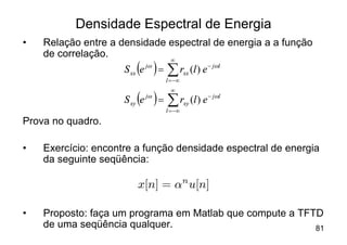 Densidade Espectral de Energia
•   Relação entre a densidade espectral de energia a a função
    de correlação.
                        ( ) år
                                     ¥
                     S xx e jw =            xx (l ) e - jwl
                                   l = -¥


                        ( )= år
                                     ¥
                              jw
                     S xy e                 xy (l ) e - jwl
                                   l = -¥
Prova no quadro.

•   Exercício: encontre a função densidade espectral de energia
    da seguinte seqüência:

                         x[n] = ®n u[n]

•   Proposto: faça um programa em Matlab que compute a TFTD
    de uma seqüência qualquer.                            81
 