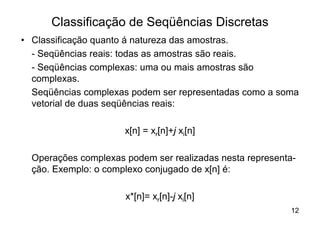 Classificação de Seqüências Discretas
• Classificação quanto á natureza das amostras.
  - Seqüências reais: todas as amostras são reais.
  - Seqüências complexas: uma ou mais amostras são
  complexas.
  Seqüências complexas podem ser representadas como a soma
  vetorial de duas seqüências reais:

                      x[n] = xr[n]+j xi[n]

  Operações complexas podem ser realizadas nesta representa-
  ção. Exemplo: o complexo conjugado de x[n] é:

                      x*[n]= xr[n]-j xi[n]
                                                          12
 