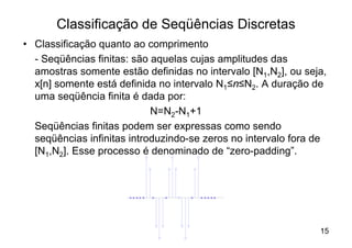 Classificação de Seqüências Discretas
• Classificação quanto ao comprimento
  - Seqüências finitas: são aquelas cujas amplitudes das
  amostras somente estão definidas no intervalo [N1,N2], ou seja,
  x[n] somente está definida no intervalo N1≤n≤N2. A duração de
  uma seqüência finita é dada por:
                            N=N2-N1+1
  Seqüências finitas podem ser expressas como sendo
  seqüências infinitas introduzindo-se zeros no intervalo fora de
  [N1,N2]. Esse processo é denominado de “zero-padding”.




                                                               15
 