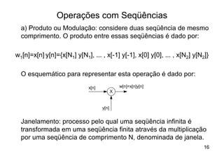 Operações com Seqüências
  a) Produto ou Modulação: considere duas seqüência de mesmo
  comprimento. O produto entre essas seqüências é dado por:

w1[n]=x[n].y[n]={x[N1] y[N1], ... , x[-1] y[-1], x[0] y[0], ... , x[N2] y[N2]}

  O esquemático para representar esta operação é dado por:
                             x[n]              w[n]=x[n]y[n]
                                           X


                                    y[n]


  Janelamento: processo pelo qual uma seqüência infinita é
  transformada em uma seqüência finita através da multiplicação
  por uma seqüência de comprimento N, denominada de janela.
                                                                            16
 