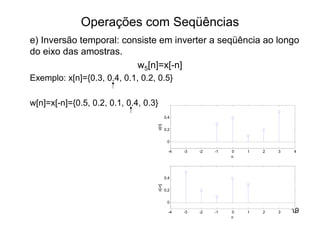 Operações com Seqüências
e) Inversão temporal: consiste em inverter a seqüência ao longo
do eixo das amostras.
                         w5[n]=x[-n]
Exemplo: x[n]={0.3, 0.4, 0.1, 0.2, 0.5}

w[n]=x[-n]={0.5, 0.2, 0.1, 0.4, 0.3}
                                               0.4




                                       x[n]
                                               0.2


                                                0

                                                 -4   -3   -2   -1   0   1   2   3   4
                                                                     n




                                               0.4
                                       x[-n]




                                               0.2


                                                0

                                                 -4   -3   -2   -1   0   1   2   3   19
                                                                                      4
                                                                     n
 