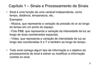 Capítulo 1 – Sinais e Processamento de Sinais
• Sinal é uma função de uma variável independente, como
  tempo, distância, temperatura, etc.
  Exemplos:
  - Música, que representa a variação da pressão do ar ao longo
  do tempo em um ponto do espaço.
  - Foto P&B, que representa a variação da intensidade da luz ao
  longo de duas coordenadas espaciais.
  - Vídeo, que representa a variação de intensidade de luz ao
  longo das coordenadas X e Y e também ao longo do tempo.

• Todo sinal carrega algum tipo de informação e o objetivo do
  processamento do sinal é extrair ou modificar a informação
  contida no sinal.

                                                                2
 