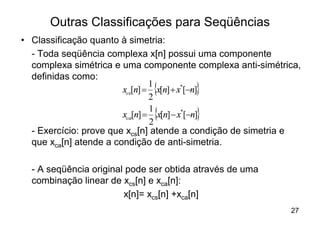 Outras Classificações para Seqüências
• Classificação quanto à simetria:
  - Toda seqüência complexa x[n] possui uma componente
  complexa simétrica e uma componente complexa anti-simétrica,
  definidas como:
                        xcs[n] = {x[n] + x*[-n]}
                                1
                                2
                        xca[n] = {x[n] - x*[-n]}
                                1
                                2
  - Exercício: prove que xcs[n] atende a condição de simetria e
  que xca[n] atende a condição de anti-simetria.

  - A seqüência original pode ser obtida através de uma
  combinação linear de xcs[n] e xca[n]:
                        x[n]= xcs[n] +xca[n]
                                                            27
 