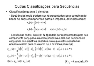Outras Classificações para Seqüências
• Classificação quanto à simetria:
  - Seqüências reais podem ser representadas pela combinação
  linear de suas componentes pares e ímpares, definidas como:
                   xev[n] =
                           1
                             {x[n]+ x[-n]}
                           2
                   xod[n] = {x[n] - x[-n]}
                           1
                                             x[n] = xev[n] + xod[n]
                           2
   - Seqüências finitas entre [0, N-1] podem ser representadas pela sua
   componente conjugada simétrica periódica e pela sua componente
   conjugada anti-simétrica periódica. Note que estas seqüências
   apenas existem para os valores de n definidos para x[n].
          {1
           2
                   [          ]} {                       }
x pcs [n] = x[n] + x* - n N = x[n] + x* [( N - 1) - n] , 0 £ n £ N-1

          {1
           2
                   [          ]} {                       }
x pca [n] = x[n] - x* - n N = x[n] - x* [( N - 1) - n] , 0 £ n £ N-1

x[n] = x pcs [n] + x pca [n]                                  k = k modulo N28
                                                                      N
 