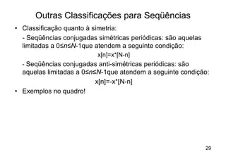 Outras Classificações para Seqüências
• Classificação quanto à simetria:
  - Seqüências conjugadas simétricas periódicas: são aquelas
  limitadas a 0≤n≤N-1que atendem a seguinte condição:
                          x[n]=x*[N-n]
  - Seqüências conjugadas anti-simétricas periódicas: são
  aquelas limitadas a 0≤n≤N-1que atendem a seguinte condição:
                          x[n]=-x*[N-n]
• Exemplos no quadro!




                                                               29
 