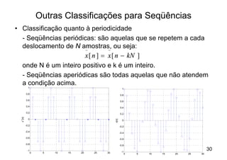 Outras Classificações para Seqüências
• Classificação quanto à periodicidade
  - Seqüências periódicas: são aquelas que se repetem a cada
  deslocamento de N amostras, ou seja:
                       ~         ~
                       x [ n ] = x [ n - kN ]
  onde N é um inteiro positivo e k é um inteiro.
  - Seqüências aperiódicas são todas aquelas que não atendem
  a condição acima.
            1                                               1

          0.8                                             0.8

          0.6                                             0.6

          0.4                                             0.4

          0.2                                             0.2
 x ~[n]




            0
                                                   x[n]
                                                            0

          -0.2                                            -0.2

          -0.4                                            -0.4

          -0.6                                            -0.6

          -0.8                                            -0.8

           -1                                              -1
                                                                                                 30
                 0    5   10   15   20   25   30                0   5   10   15   20   25   30
                               n
 