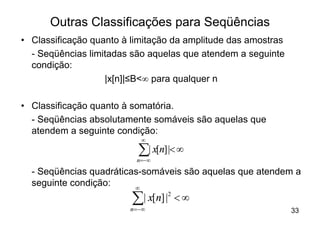 Outras Classificações para Seqüências
• Classificação quanto à limitação da amplitude das amostras
  - Seqüências limitadas são aquelas que atendem a seguinte
  condição:
                   |x[n]|≤B<¥ para qualquer n

• Classificação quanto à somatória.
  - Seqüências absolutamente somáveis são aquelas que
  atendem a seguinte condição:
                           ¥

                          å| x[n] |< ¥
                          n=-¥

  - Seqüências quadráticas-somáveis são aquelas que atendem a
  seguinte condição:     ¥

                         å | x[n] |2 < ¥
                        n =-¥                                  33
 