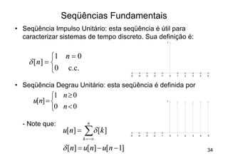 Seqüências Fundamentais
• Seqüência Impulso Unitário: esta seqüência é útil para
  caracterizar sistemas de tempo discreto. Sua definição é:
                                                                   1




             ì1 n = 0
    d [ n] = í
             î0 c.c.
                                          -5   -4   -3   -2   -1       0   1   2   3   4   5



• Seqüência Degrau Unitário: esta seqüência é definida por
             ì1 n ³ 0
      u[n] = í                                                     1


             î0 n < 0

  - Note que:              n
                u[n] =   å d [k ]
                         k = -¥
                                          -5   -4   -3   -2   -1       0   1   2   3   4   5




                d [n] = u[n] - u[n - 1]                                                    34
 
