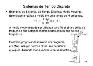 Sistemas de Tempo Discreto
• Exemplos de Sistemas de Tempo Discreto: Média Movente.
  Este sistema realiza a média em uma janela de M amostras.
                                    M -1
                                1
                       y[ n ] =
                                M
                                    å
                                    k =0
                                           x[ n - k ]

  A média movente pode ser utilizada para filtrar sinais de baixa
  freqüência que estejam contaminados com ruídos de alta 1/M
  freqüência.                                        x[n]  S      y[n]




  Exercício proposto: desenvolva um programa          Z-1
                                                  x[n-1]
  em MATLAB que permita filtrar uma seqüência
                                                      Z-1
  qualquer utilizando média movente de M amostras.x[n-2] .
                                                                   .
                                                                   .

                                                               Z-1
                                                        x[n-M+1]       44
 