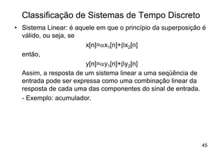 Classificação de Sistemas de Tempo Discreto
• Sistema Linear: é aquele em que o princípio da superposição é
  válido, ou seja, se
                       x[n]=ax1[n]+bx2[n]
  então,
                       y[n]=ay1[n]+by2[n]
  Assim, a resposta de um sistema linear a uma seqüência de
  entrada pode ser expressa como uma combinação linear da
  resposta de cada uma das componentes do sinal de entrada.
  - Exemplo: acumulador.




                                                             45
 