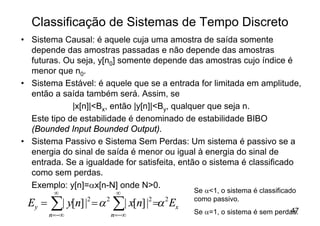 Classificação de Sistemas de Tempo Discreto
• Sistema Causal: é aquele cuja uma amostra de saída somente
  depende das amostras passadas e não depende das amostras
  futuras. Ou seja, y[n0] somente depende das amostras cujo índice é
  menor que n0.
• Sistema Estável: é aquele que se a entrada for limitada em amplitude,
  então a saída também será. Assim, se
             |x[n]|<Bx, então |y[n]|<By, qualquer que seja n.
  Este tipo de estabilidade é denominado de estabilidade BIBO
  (Bounded Input Bounded Output).
• Sistema Passivo e Sistema Sem Perdas: Um sistema é passivo se a
  energia do sinal de saída é menor ou igual à energia do sinal de
  entrada. Se a igualdade for satisfeita, então o sistema é classificado
  como sem perdas.
  Exemplo: y[n]=ax[n-N] onde N>0.
         ¥               ¥                    Se a<1, o sistema é classificado
 Ey =   å| y[n] |2 = a 2 å| x[n] |2 =a 2 Ex
        n=-¥            n=-¥
                                              como passivo.
                                              Se a=1, o sistema é sem perdas.
                                                                           47
 