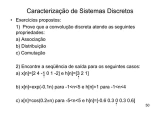 Caracterização de Sistemas Discretos
• Exercícios propostos:
  1) Prove que a convolução discreta atende as seguintes
  propriedades:
  a) Associação
  b) Distribuição
  c) Comutação

  2) Encontre a seqüência de saída para os seguintes casos:
  a) x[n]=[2 4 -1 0 1 -2] e h[n]=[3 2 1]

  b) x[n]=exp(-0.1n) para -1<n<5 e h[n]=1 para -1<n<4

  c) x[n]=cos(0.2pn) para -5<n<5 e h[n]=[-0.6 0.3 0 0.3 0.6]
                                                               50
 