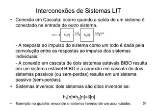 Interconexões de Sistemas LIT
• Conexão em Cascata: ocorre quando a saída de um sistema é
  conectado na entrada de outro sistema.
                                     h1[n]           h1[n] * h2[n]
                      d[n]   h1[n]           h2[n]


  - A resposta ao impulso do sistema como um todo é dada pela
  convolução entre as respostas ao impulso dos sistemas
  individuais.
  - A conexão em cascata de dois sistemas estáveis BIBO resulta
  em um sistema estável BIBO e a conexão em cascata de dois
  sistemas passivos (ou sem-perdas) resulta em um sistema
  passivo (sem-perdas).
• Sistemas inversos: dois sistemas são ditos inversos se:

                             h1[n] h2[n]=d[n]
•
                                   * inverso de um acumulador.
    Exemplo no quadro: encontre o sistema                            51
 