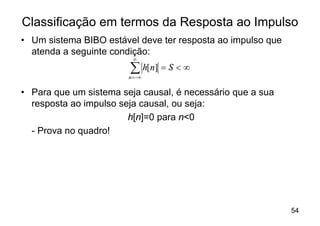 Classificação em termos da Resposta ao Impulso
• Um sistema BIBO estável deve ter resposta ao impulso que
  atenda a seguinte condição:
                          ¥

                        å h[n] = S < ¥
                        n = -¥


• Para que um sistema seja causal, é necessário que a sua
  resposta ao impulso seja causal, ou seja:
                        h[n]=0 para n<0
  - Prova no quadro!




                                                             54
 