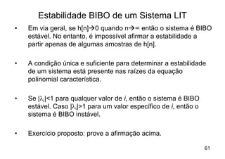 Estabilidade BIBO de um Sistema LIT
•   Em via geral, se h[n]à0 quando nà∞ então o sistema é BIBO
    estável. No entanto, é impossível afirmar a estabilidade a
    partir apenas de algumas amostras de h[n].

•   A condição única e suficiente para determinar a estabilidade
    de um sistema está presente nas raízes da equação
    polinomial característica.

•   Se |li|<1 para qualquer valor de i, então o sistema é BIBO
    estável. Caso |li|>1 para um valor específico de i, então o
    sistema é BIBO instável.

•   Exercício proposto: prove a afirmação acima.

                                                                  61
 
