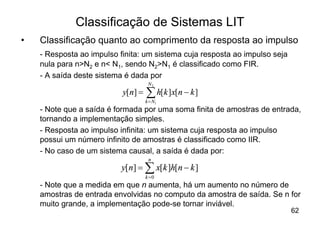 Classificação de Sistemas LIT
•   Classificação quanto ao comprimento da resposta ao impulso
    - Resposta ao impulso finita: um sistema cuja resposta ao impulso seja
    nula para n>N2 e n< N1, sendo N2>N1 é classificado como FIR.
    - A saída deste sistema é dada por
                                     N2
                           y[n] =   å h[k ]x[n - k ]
                                    k = N1
    - Note que a saída é formada por uma soma finita de amostras de entrada,
    tornando a implementação simples.
    - Resposta ao impulso infinita: um sistema cuja resposta ao impulso
    possui um número infinito de amostras é classificado como IIR.
    - No caso de um sistema causal, a saída é dada por:
                                     n
                           y[n] = å x[k ]h[n - k ]
                                    k =0
    - Note que a medida em que n aumenta, há um aumento no número de
    amostras de entrada envolvidas no computo da amostra de saída. Se n for
    muito grande, a implementação pode-se tornar inviável.
                                                                             62
 