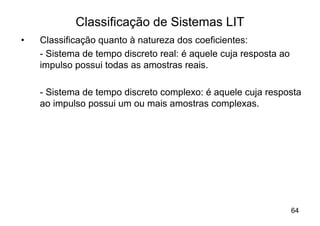 Classificação de Sistemas LIT
•   Classificação quanto à natureza dos coeficientes:
    - Sistema de tempo discreto real: é aquele cuja resposta ao
    impulso possui todas as amostras reais.

    - Sistema de tempo discreto complexo: é aquele cuja resposta
    ao impulso possui um ou mais amostras complexas.




                                                                  64
 