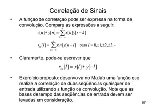 Correlação de Sinais
•   A função de correlação pode ser expressa na forma de
    convolução. Compare as expressões a seguir:
                                    ¥
            x[n] * y[n] =          å x[k ] y[n - k ]
                                  k = -¥
                           ¥
            rxy [l ] =   å x[n] y[n - l ]
                         n = -¥
                                                para l = 0,±1,±2,±3,L


•   Claramente, pode-se escrever que
                                  rxy [l ] = x[l ] * y[ -l ]

•   Exercício proposto: desenvolva no Matlab uma função que
    realize a correlação de duas seqüências quaisquer de
    entrada utilizando a função de convolução. Note que as
    bases de tempo das seqüências de entrada devem ser
    levadas em consideração.                                            67
 