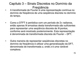 Capítulo 3 – Sinais Discretos no Domínio da
                    Freqüência
•   A transformada de Fourier é uma representação contínua no
    domínio da freqüência de uma seqüência discreta no domínio
    do tempo.

•   Como a DTFT é periódica com um período de 2p radianos,
    então apenas N amostras desta transformada são suficientes
    para representar uma seqüência discreta de N pontos,
    conforme será mostrado posteriormente. Esta representação
    é denominada de transformada discreta de Fourier – DFT.

•   Outra maneira de representar seqüências discretas no
    domínio da freqüência é utilizar uma generalização da DFT,
    denominada de transformada z, onde z é uma variável
    complexa.
                                                                 70
 