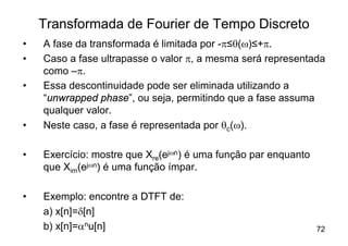 Transformada de Fourier de Tempo Discreto
•   A fase da transformada é limitada por -p≤q(w)≤+p.
•   Caso a fase ultrapasse o valor p, a mesma será representada
    como –p.
•   Essa descontinuidade pode ser eliminada utilizando a
    “unwrapped phase”, ou seja, permitindo que a fase assuma
    qualquer valor.
•   Neste caso, a fase é representada por qc(w).

•   Exercício: mostre que Xre(ejwn) é uma função par enquanto
    que Xim(ejwn) é uma função ímpar.

•   Exemplo: encontre a DTFT de:
    a) x[n]=d[n]
    b) x[n]=anu[n]                                              72
 
