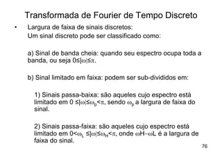 Transformada de Fourier de Tempo Discreto
•   Largura de faixa de sinais discretos:
    Um sinal discreto pode ser classificado como:

    a) Sinal de banda cheia: quando seu espectro ocupa toda a
    banda, ou seja 0≤|w|≤p.

    b) Sinal limitado em faixa: podem ser sub-divididos em:

      1) Sinais passa-baixa: são aqueles cujo espectro está
      limitado em 0 ≤|w|≤wp<p, sendo wp a largura de faixa do
      sinal.

      2) Sinais passa-faixa: são aqueles cujo espectro está
      limitado em 0<wL ≤|w|≤wH<p, onde wH-wL é a largura de
      faixa do sinal.
                                                                76
 